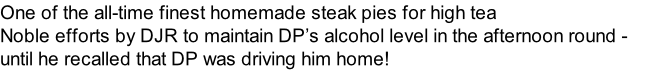 One of the all-time finest homemade steak pies for high tea Noble efforts by DJR to maintain DP’s alcohol level in the afternoon round - until he recalled that DP was driving him home!