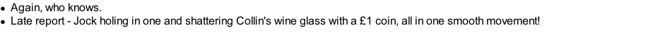 Again, who knows. Late report - Jock holing in one and shattering Collin's wine glass with a £1 coin, all in one smooth movement!