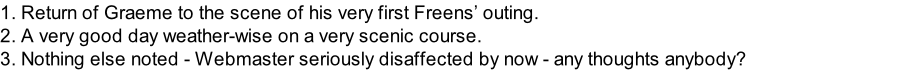 1. Return of Graeme to the scene of his very first Freens’ outing. 2. A very good day weather-wise on a very scenic course. 3. Nothing else noted - Webmaster seriously disaffected by now - any thoughts anybody?