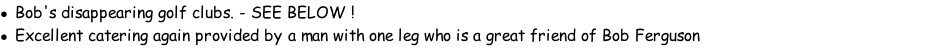 Bob's disappearing golf clubs. - SEE BELOW !	 Excellent catering again provided by a man with one leg who is a great friend of Bob Ferguson