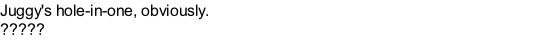 Juggy's hole-in-one, obviously. ?????