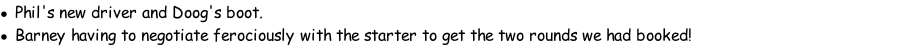 Phil's new driver and Doog's boot. Barney having to negotiate ferociously with the starter to get the two rounds we had booked!