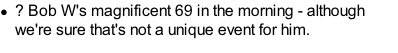 ?	Bob W's magnificent 69 in the morning - although we're sure that's not a unique event for him.