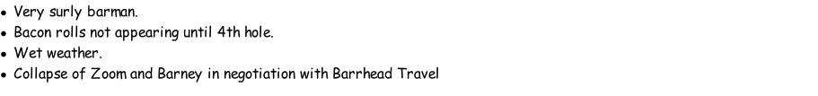 Very surly barman. Bacon rolls not appearing until 4th hole. Wet weather. Collapse of Zoom and Barney in negotiation with Barrhead Travel