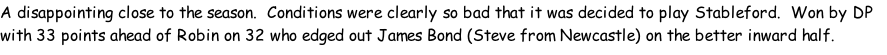 A disappointing close to the season. &nbsp;Conditions were clearly so bad that it was decided to play Stableford. &nbsp;Won by DP with 33 points ahead of Robin on 32 who edged out James Bond (Steve from Newcastle) on the better inward half.