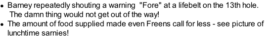 Barney repeatedly shouting a warning  "Fore" at a lifebelt on the 13th hole. &nbsp;The damn thing would not get out of the way! The amount of food supplied made even Freens call for less - see picture of lunchtime sarnies!