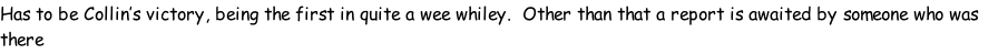 Has to be Collin’s victory, being the first in quite a wee whiley.  Other than that a report is awaited by someone who was there
