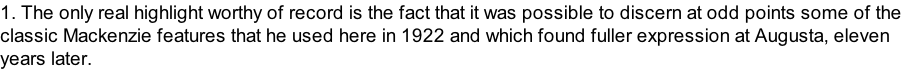 1. The only real highlight worthy of record is the fact that it was possible to discern at odd points some of the classic Mackenzie features that he used here in 1922 and which found fuller expression at Augusta, eleven years later.