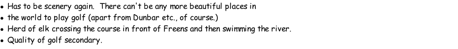 Has to be scenery again. &nbsp;There can't be any more beautiful places in the world to play golf (apart from Dunbar etc., of course.) Herd of elk crossing the course in front of Freens and then swimming the river. Quality of golf secondary.